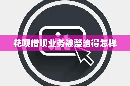 花呗借呗业务被整治得怎样