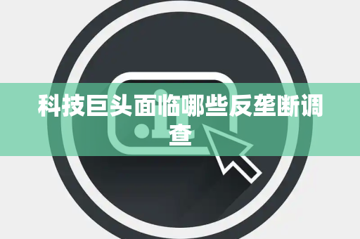 科技巨头面临哪些反垄断调查