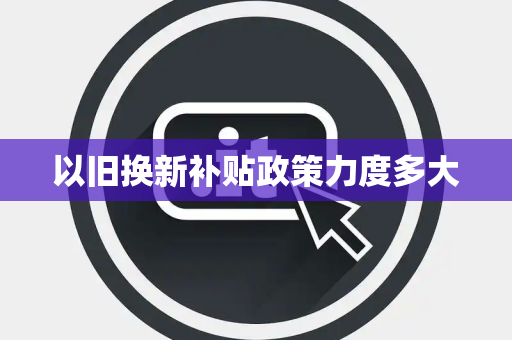 以旧换新补贴政策力度多大