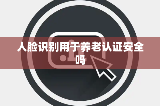 人脸识别用于养老认证安全吗