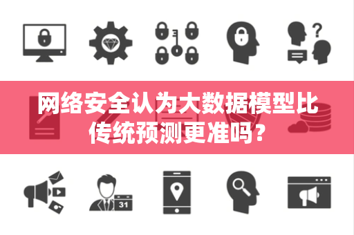 网络安全认为大数据模型比传统预测更准吗? 网络安全认为大数据模型比传统预测更准吗?