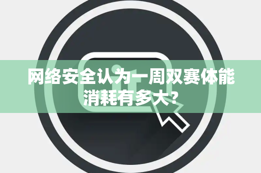 网络安全认为一周双赛体能消耗有多大？
