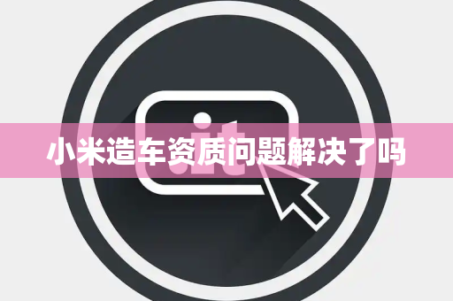 小米造车资质问题解决了吗