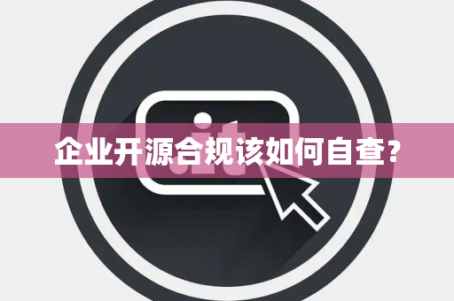 企业开源合规该如何自查？