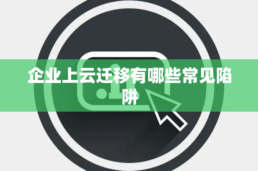 企业上云迁移有哪些常见陷阱