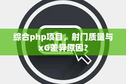 综合php项目，射门质量与xG差异原因？