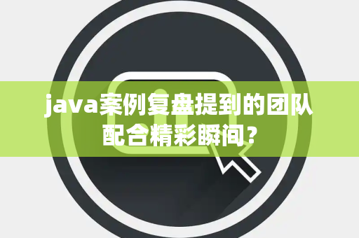 java案例复盘提到的团队配合精彩瞬间？