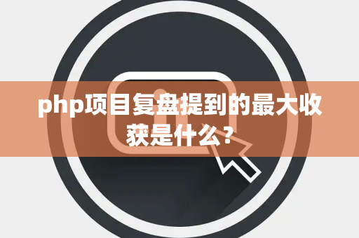 php项目复盘提到的最大收获是什么？