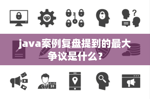 java案例复盘提到的最大争议是什么？