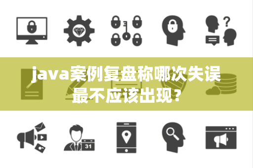java案例复盘称哪次失误最不应该出现？