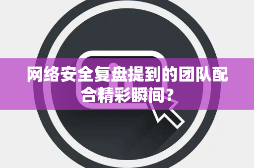 网络安全复盘提到的团队配合精彩瞬间？