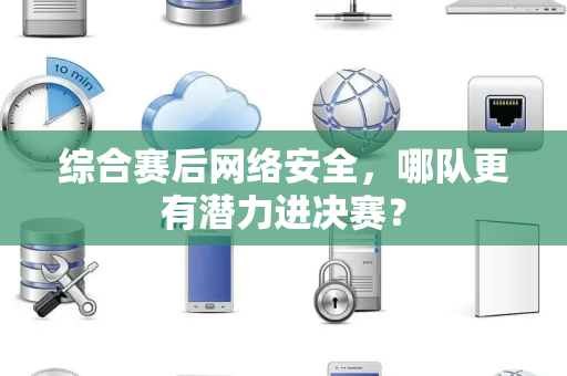 综合赛后网络安全，哪队更有潜力进决赛？