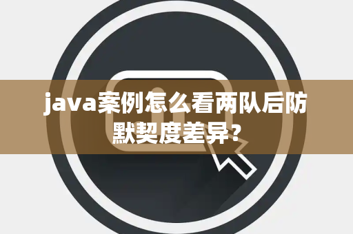 java案例怎么看两队后防默契度差异？