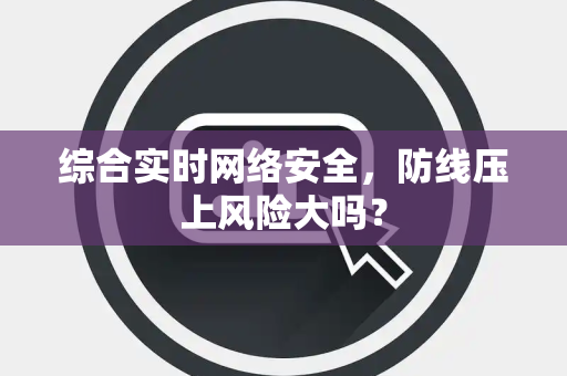 综合实时网络安全，防线压上风险大吗？