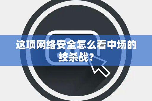 这项网络安全怎么看中场的绞杀战？