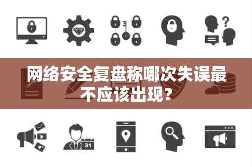 网络安全复盘称哪次失误最不应该出现？