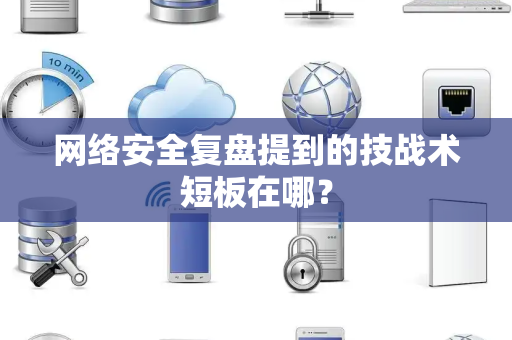 网络安全复盘提到的技战术短板在哪？