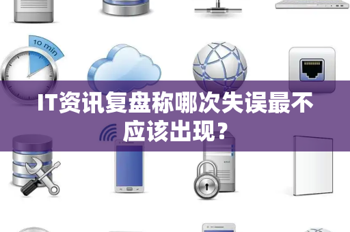 IT资讯复盘称哪次失误最不应该出现？