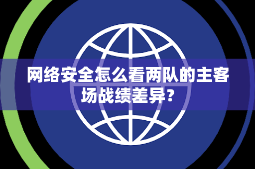 网络安全怎么看两队的主客场战绩差异？