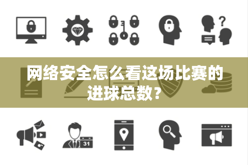 网络安全怎么看这场比赛的进球总数？
