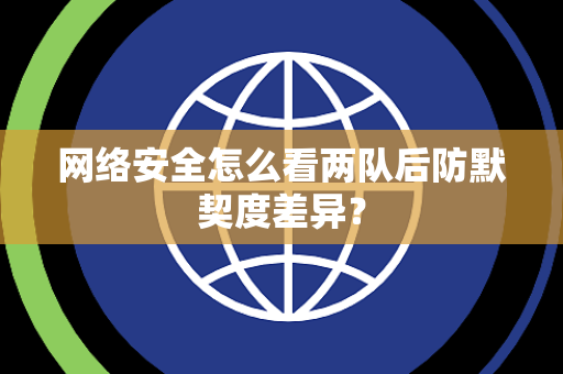 网络安全怎么看两队后防默契度差异？