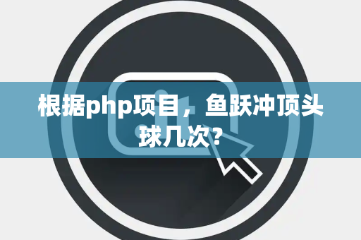 根据php项目，鱼跃冲顶头球几次？