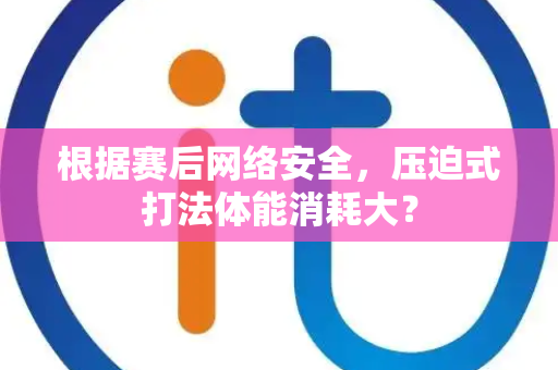 根据赛后网络安全，压迫式打法体能消耗大？