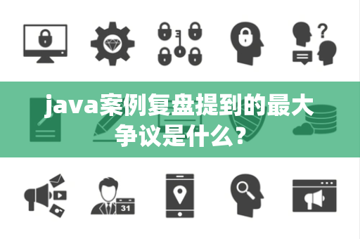 java案例复盘提到的最大争议是什么？