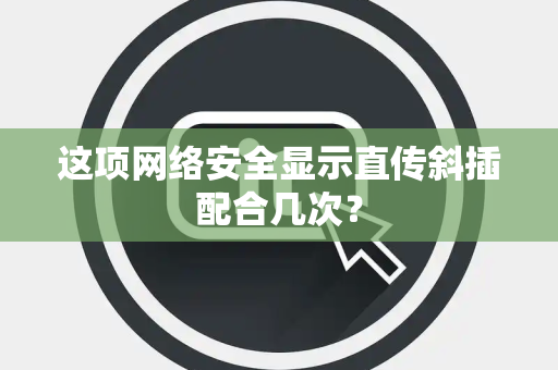 这项网络安全显示直传斜插配合几次？