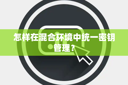 怎样在混合环境中统一密钥管理？