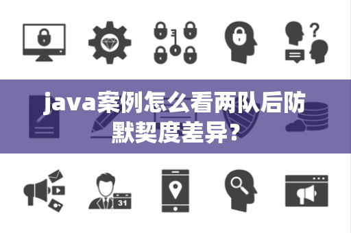 java案例怎么看两队后防默契度差异？