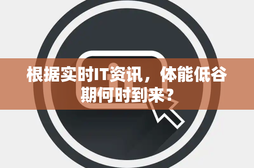 根据实时IT资讯，体能低谷期何时到来？