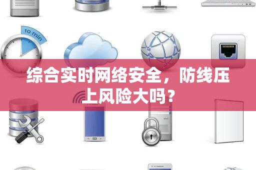 综合实时网络安全，防线压上风险大吗？
