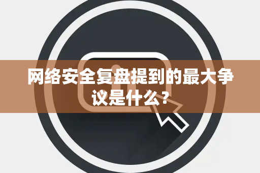 网络安全复盘提到的最大争议是什么？