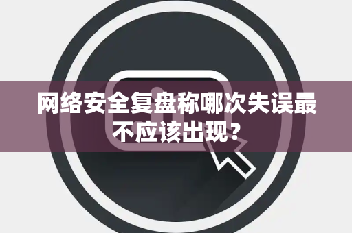 网络安全复盘称哪次失误最不应该出现？