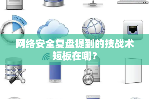 网络安全复盘提到的技战术短板在哪？