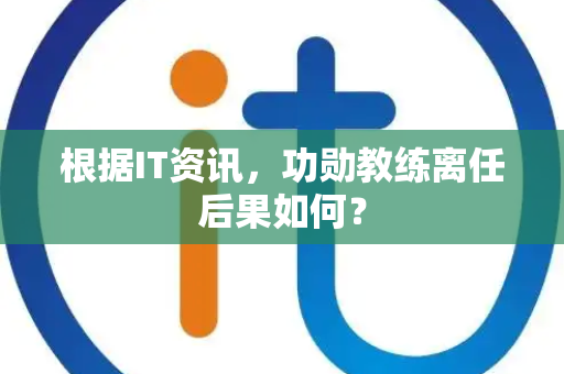 根据IT资讯，功勋教练离任后果如何？