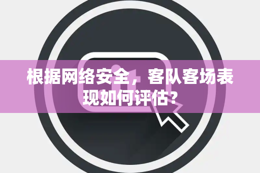 根据网络安全，客队客场表现如何评估？