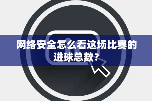 网络安全怎么看这场比赛的进球总数？