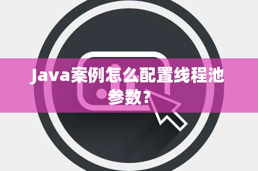 Java案例怎么配置线程池参数？