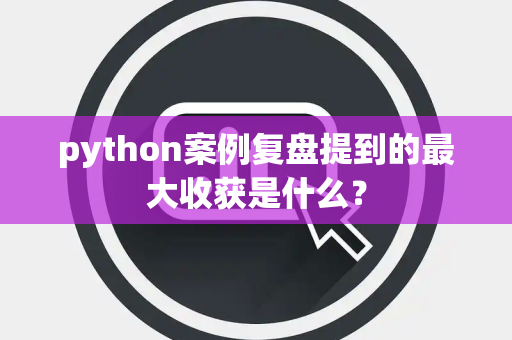 python案例复盘提到的最大收获是什么？
