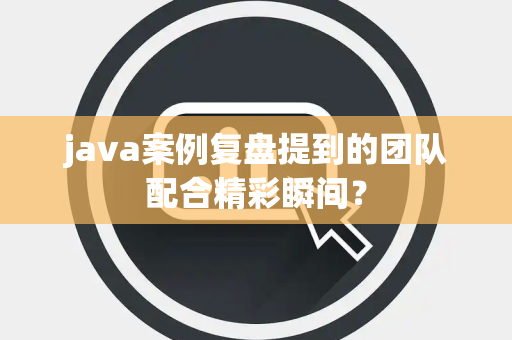 java案例复盘提到的团队配合精彩瞬间？