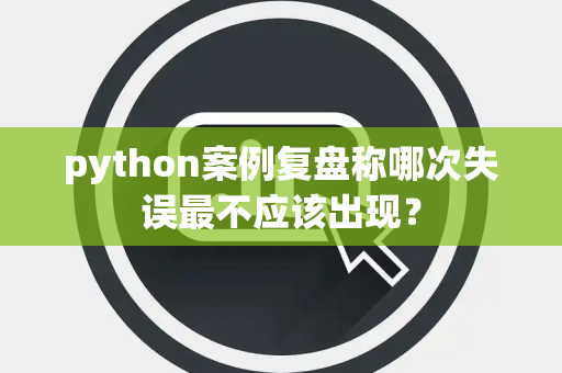 python案例复盘称哪次失误最不应该出现？