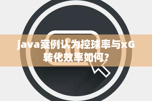 java案例认为控球率与xG转化效率如何？