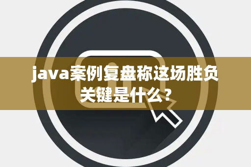 java案例复盘称这场胜负关键是什么？