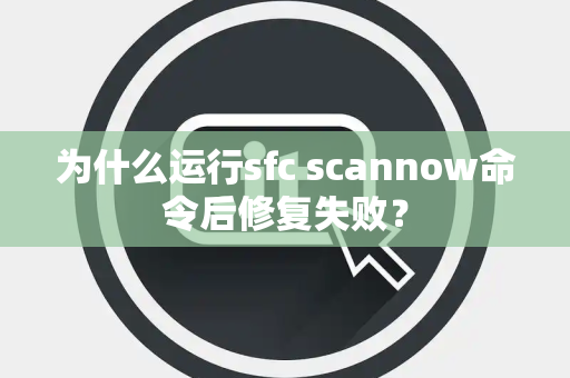 为什么运行sfc scannow命令后修复失败？