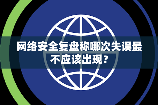 网络安全复盘称哪次失误最不应该出现？