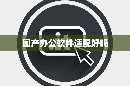 国产办公软件适配好吗 国产办公软件适配好吗