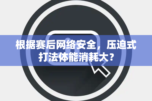 根据赛后网络安全，压迫式打法体能消耗大？