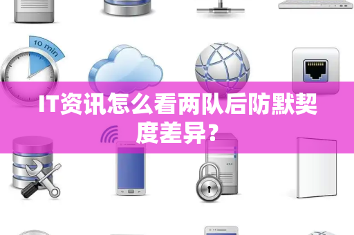 IT资讯怎么看两队后防默契度差异？